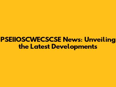 PSEIIOSCWECSCSE News: Unveiling the Latest Developments