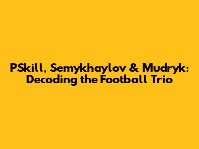 PSkill, Semykhaylov & Mudryk: Decoding the Football Trio