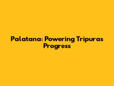 Palatana: Powering Tripura's Progress