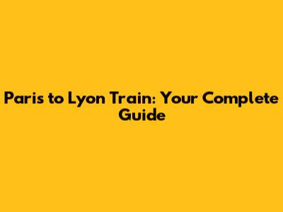 Paris to Lyon Train: Your Complete Guide
