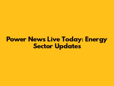 Power News Live Today: Energy Sector Updates