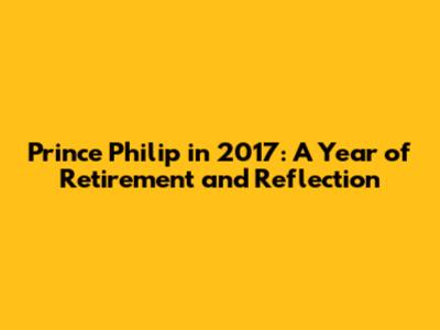 Prince Philip in 2017: A Year of Retirement and Reflection
