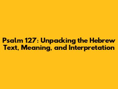 Psalm 127: Unpacking the Hebrew Text, Meaning, and Interpretation