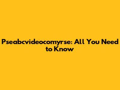 Pseabcvideocomyrse: All You Need to Know