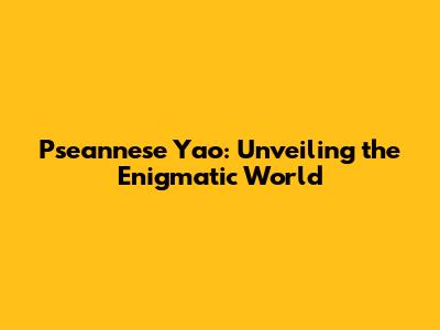 Pseannese Yao: Unveiling the Enigmatic World