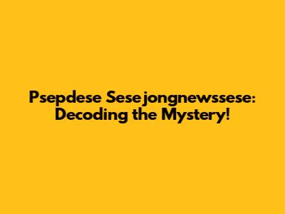 Psepdese Sesejongnewssese: Decoding the Mystery!