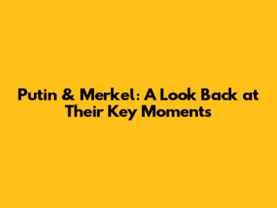 Putin & Merkel: A Look Back at Their Key Moments