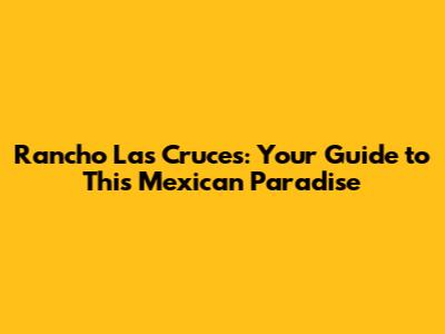 Rancho Las Cruces: Your Guide to This Mexican Paradise
