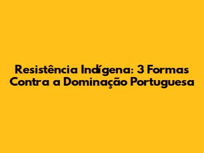 Resistência Indígena: 3 Formas Contra a Dominação Portuguesa