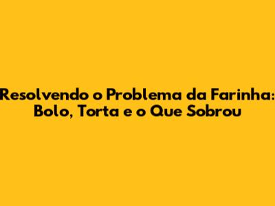 Resolvendo o Problema da Farinha: Bolo, Torta e o Que Sobrou