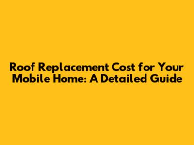 Roof Replacement Cost for Your Mobile Home: A Detailed Guide