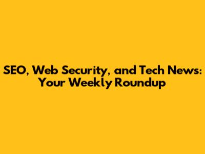 SEO, Web Security, and Tech News: Your Weekly Roundup