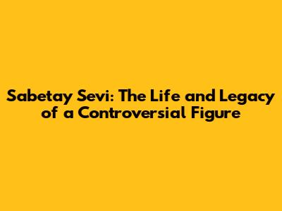 Sabetay Sevi: The Life and Legacy of a Controversial Figure