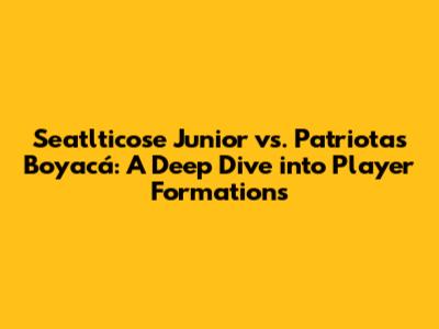 Seatlticose Junior vs. Patriotas Boyacá: A Deep Dive into Player Formations
