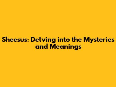 Sheesus: Delving into the Mysteries and Meanings