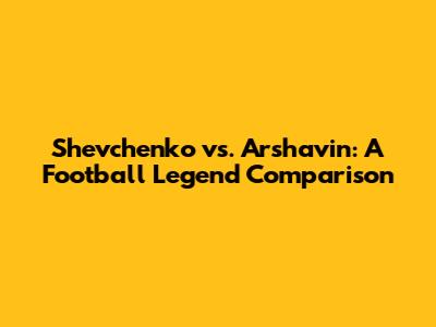 Shevchenko vs. Arshavin: A Football Legend Comparison