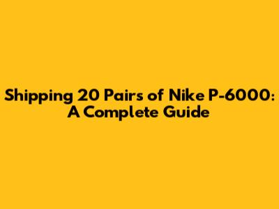 Shipping 20 Pairs of Nike P-6000: A Complete Guide