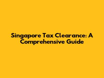 Singapore Tax Clearance: A Comprehensive Guide
