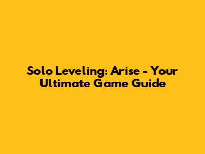 Solo Leveling: Arise - Your Ultimate Game Guide