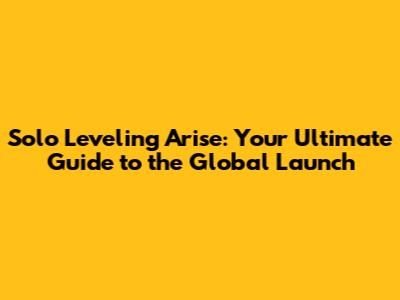 Solo Leveling Arise: Your Ultimate Guide to the Global Launch