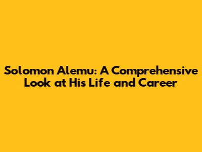 Solomon Alemu: A Comprehensive Look at His Life and Career