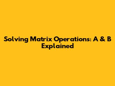 Solving Matrix Operations: A & B Explained