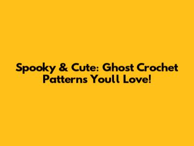 Spooky & Cute: Ghost Crochet Patterns You'll Love!