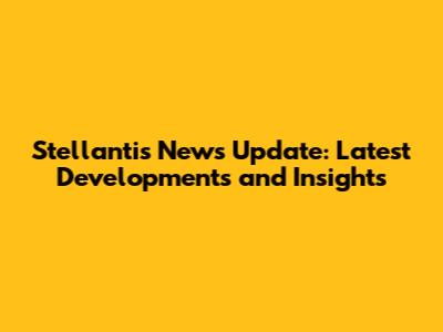Stellantis News Update: Latest Developments and Insights