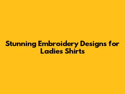Stunning Embroidery Designs for Ladies' Shirts