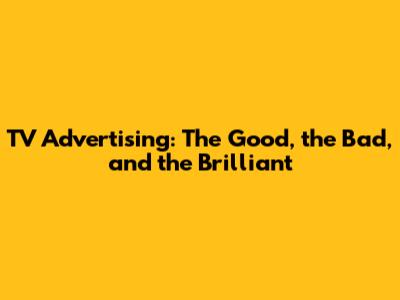 TV Advertising: The Good, the Bad, and the Brilliant