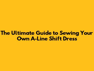 The Ultimate Guide to Sewing Your Own A-Line Shift Dress