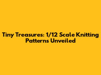 Tiny Treasures: 1/12 Scale Knitting Patterns Unveiled