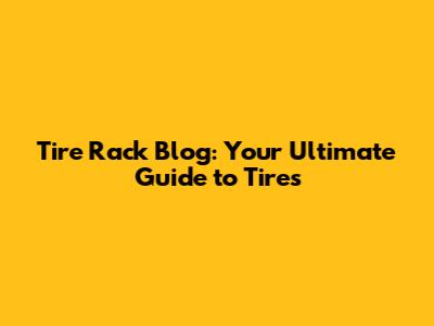 Tire Rack Blog: Your Ultimate Guide to Tires
