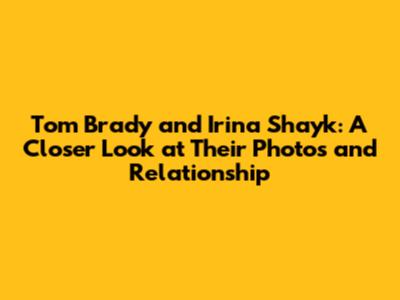 Tom Brady and Irina Shayk: A Closer Look at Their Photos and Relationship