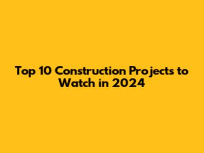 Top 10 Construction Projects to Watch in 2024