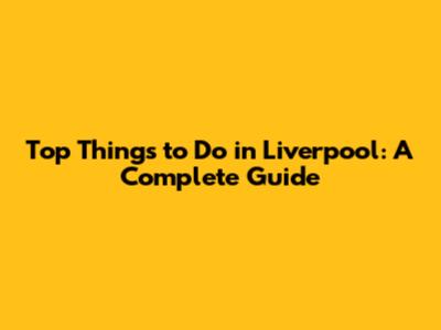 Top Things to Do in Liverpool: A Complete Guide