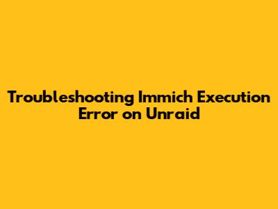 Troubleshooting Immich 'Execution Error' on Unraid