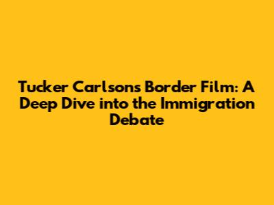 Tucker Carlson's Border Film: A Deep Dive into the Immigration Debate