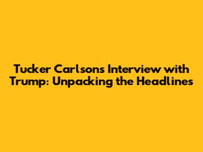 Tucker Carlson's Interview with Trump: Unpacking the Headlines