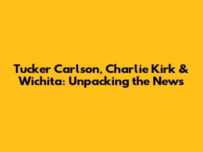 Tucker Carlson, Charlie Kirk & Wichita: Unpacking the News