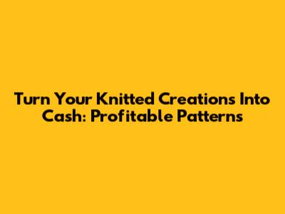 Turn Your Knitted Creations Into Cash: Profitable Patterns