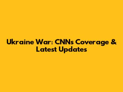 Ukraine War: CNN's Coverage & Latest Updates