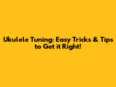 Ukulele Tuning: Easy Tricks & Tips to Get it Right!