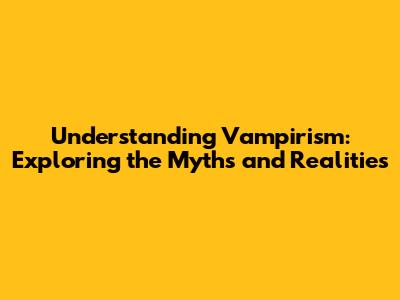 Understanding Vampirism: Exploring the Myths and Realities