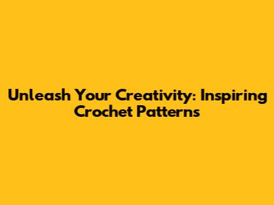 Unleash Your Creativity: Inspiring Crochet Patterns