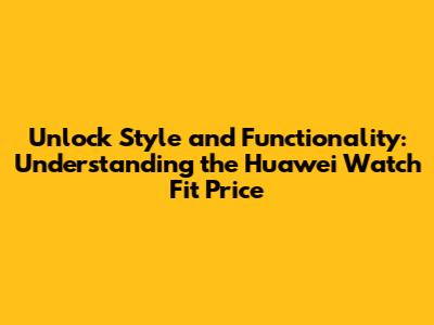 Unlock Style and Functionality: Understanding the Huawei Watch Fit Price