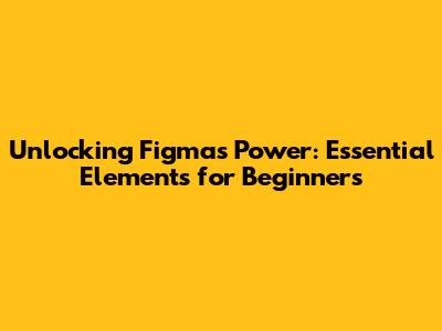Unlocking Figma's Power: Essential Elements for Beginners