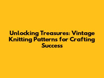 Unlocking Treasures: Vintage Knitting Patterns for Crafting Success