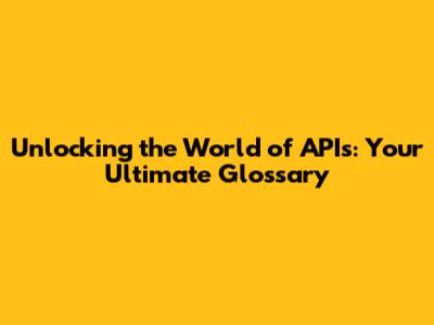 Unlocking the World of APIs: Your Ultimate Glossary