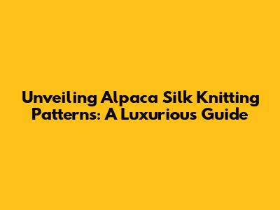 Unveiling Alpaca Silk Knitting Patterns: A Luxurious Guide